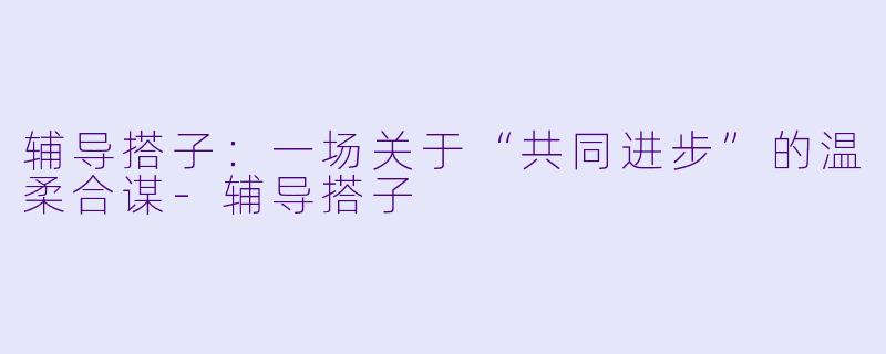 辅导搭子:一场关于“共同进步”的温柔合谋-辅导搭子