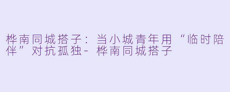 桦南同城搭子:当小城青年用“临时陪伴”对抗孤独-桦南同城搭子