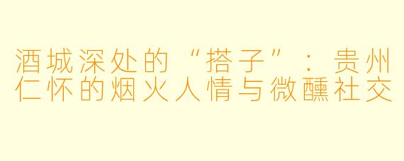酒城深处的“搭子”：贵州仁怀的烟火人情与微醺社交
