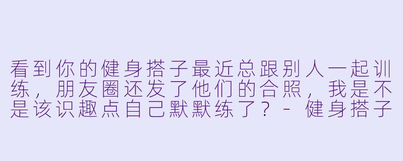 看到你的健身搭子最近总跟别人一起训练，朋友圈还发了他们的合照，我是不是该识趣点自己默默练了？-健身搭子有了新的健身搭子