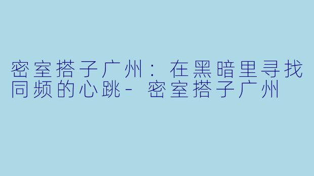 密室搭子广州:在黑暗里寻找同频的心跳-密室搭子广州