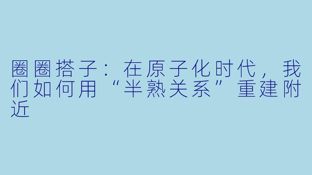 圈圈搭子:在原子化时代,我们如何用“半熟关系”重建附近
