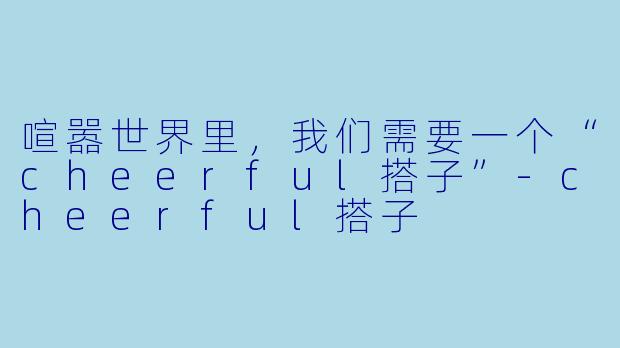 喧嚣世界里,我们需要一个“cheerful搭子”-cheerful搭子