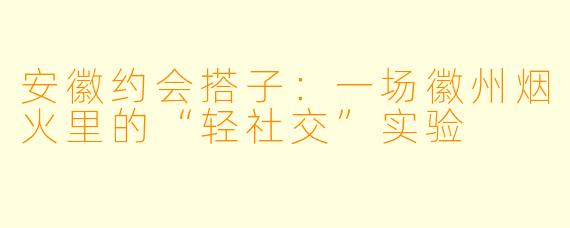 安徽约会搭子：一场徽州烟火里的“轻社交”实验