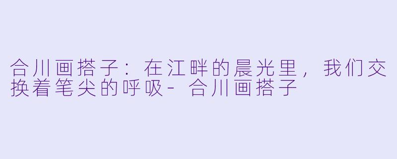 合川画搭子:在江畔的晨光里,我们交换着笔尖的呼吸-合川画搭子