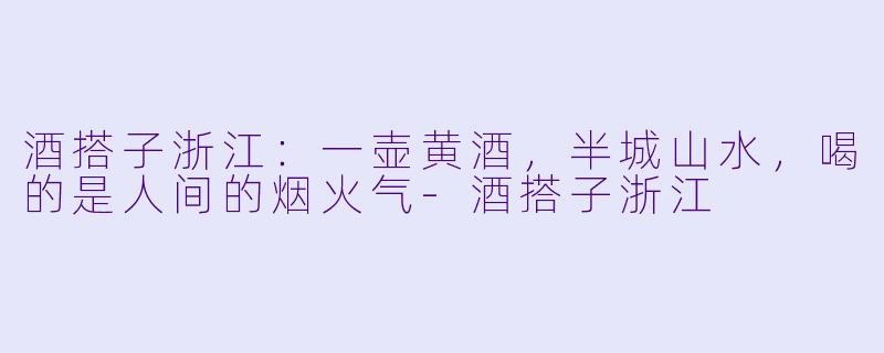 酒搭子浙江:一壶黄酒,半城山水,喝的是人间的烟火气-酒搭子浙江