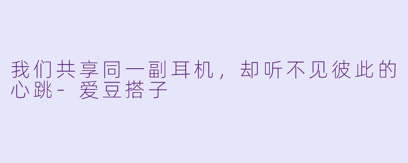 我们共享同一副耳机,却听不见彼此的心跳-爱豆搭子