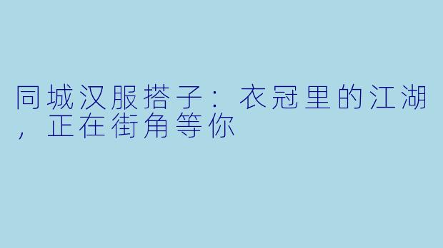 同城汉服搭子:衣冠里的江湖,正在街角等你