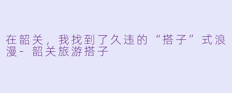 在韶关,我找到了久违的“搭子”式浪漫-韶关旅游搭子