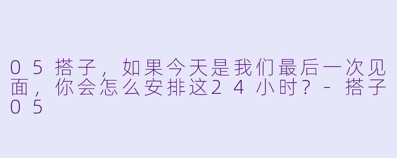 05搭子,如果今天是我们最后一次见面,你会怎么安排这24小时?-搭子05
