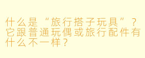 什么是“旅行搭子玩具”?它跟普通玩偶或旅行配件有什么不一样?