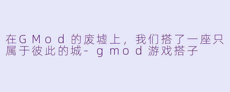 在GMod的废墟上,我们搭了一座只属于彼此的城-gmod游戏搭子