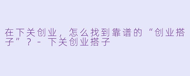 在下关创业，怎么找到靠谱的“创业搭子”？-下关创业搭子