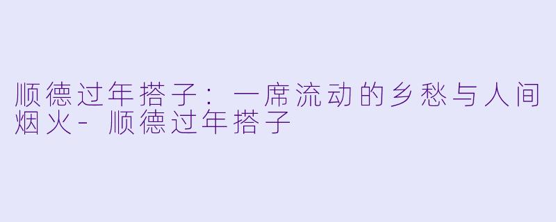 顺德过年搭子：一席流动的乡愁与人间烟火-顺德过年搭子