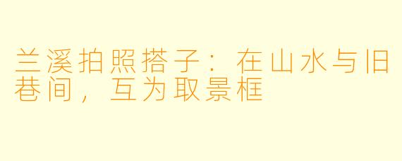 兰溪拍照搭子:在山水与旧巷间,互为取景框