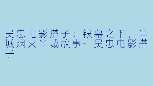 吴忠电影搭子:银幕之下,半城烟火半城故事-吴忠电影搭子