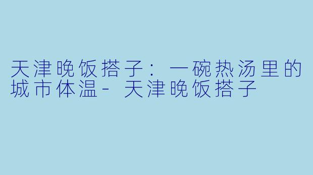 天津晚饭搭子:一碗热汤里的城市体温-天津晚饭搭子