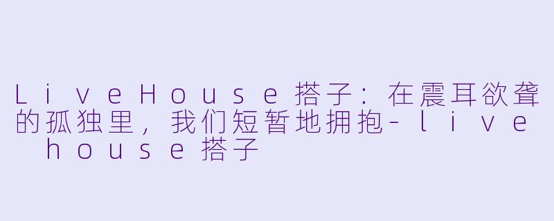 LiveHouse搭子:在震耳欲聋的孤独里,我们短暂地拥抱-live house搭子