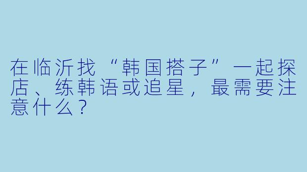 在临沂找“韩国搭子”一起探店、练韩语或追星,最需要注意什么?