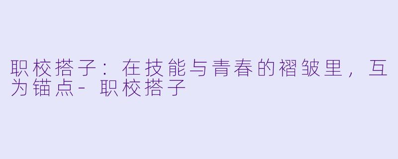 职校搭子:在技能与青春的褶皱里,互为锚点-职校搭子