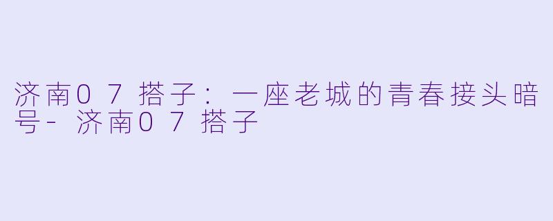 济南07搭子:一座老城的青春接头暗号-济南07搭子