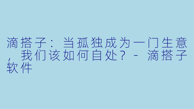 滴搭子：当孤独成为一门生意，我们该如何自处？-滴搭子软件