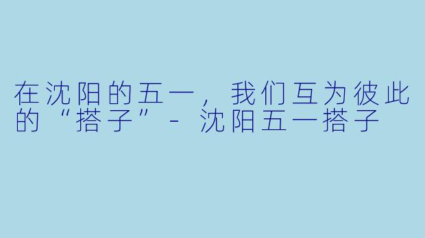 在沈阳的五一，我们互为彼此的“搭子”-沈阳五一搭子