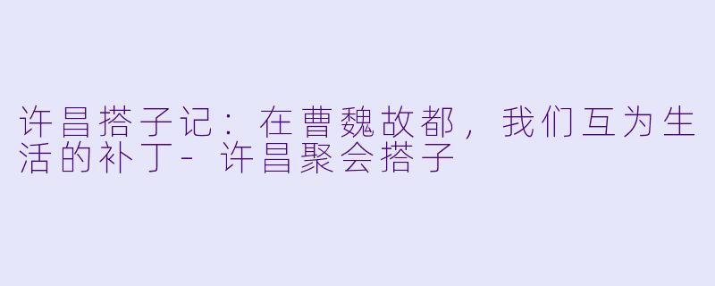 许昌搭子记:在曹魏故都,我们互为生活的补丁-许昌聚会搭子