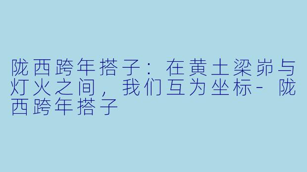 陇西跨年搭子：在黄土梁峁与灯火之间，我们互为坐标-陇西跨年搭子