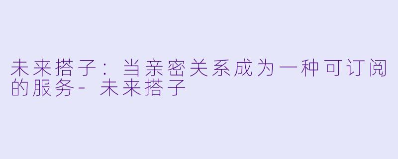 未来搭子:当亲密关系成为一种可订阅的服务-未来搭子