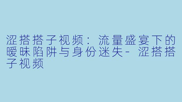 涩搭搭子视频:流量盛宴下的暧昧陷阱与身份迷失-涩搭搭子视频