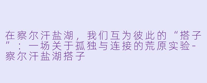在察尔汗盐湖,我们互为彼此的“搭子”:一场关于孤独与连接的荒原实验-察尔汗盐湖搭子