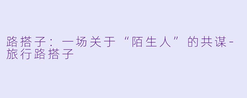 路搭子:一场关于“陌生人”的共谋-旅行路搭子