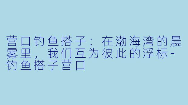 营口钓鱼搭子：在渤海湾的晨雾里，我们互为彼此的浮标