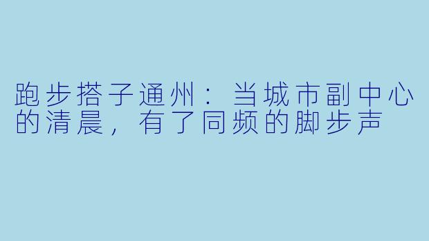 跑步搭子通州：当城市副中心的清晨，有了同频的脚步声