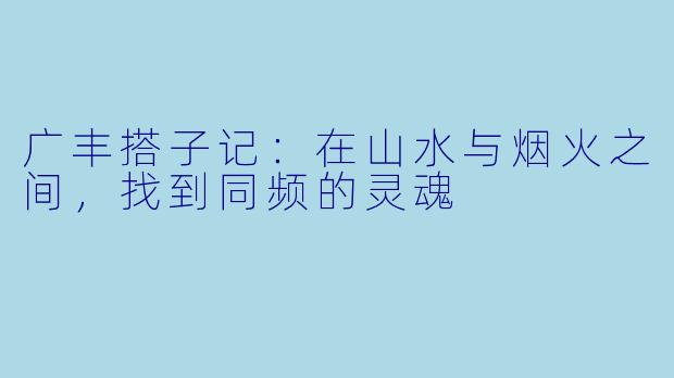 广丰搭子记:在山水与烟火之间,找到同频的灵魂