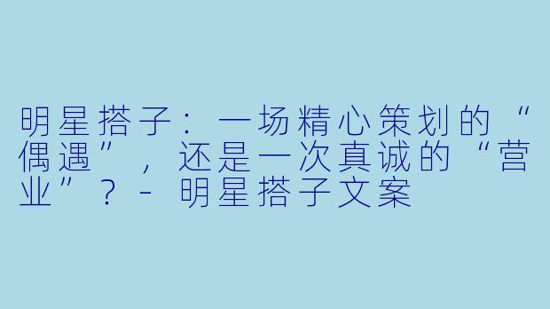 明星搭子:一场精心策划的“偶遇”,还是一次真诚的“营业”?-明星搭子文案