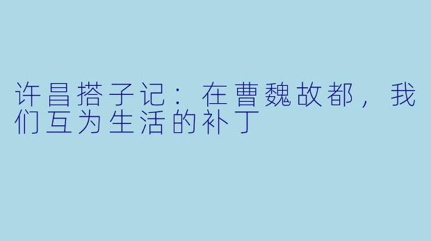 许昌搭子记:在曹魏故都,我们互为生活的补丁