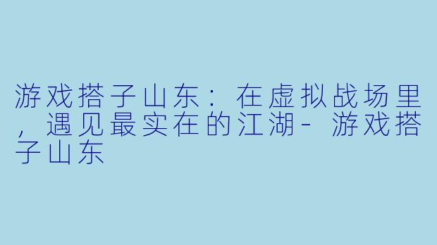 游戏搭子山东:在虚拟战场里,遇见最实在的江湖-游戏搭子山东