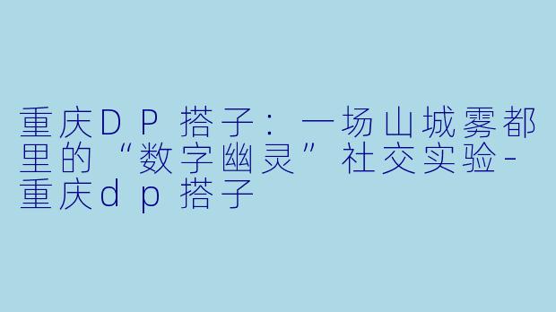 重庆DP搭子：一场山城雾都里的“数字幽灵”社交实验-重庆dp搭子