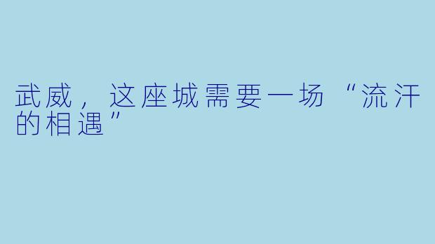 武威，这座城需要一场“流汗的相遇”