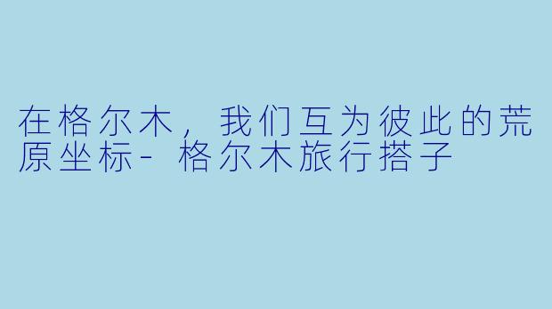 在格尔木,我们互为彼此的荒原坐标-格尔木旅行搭子