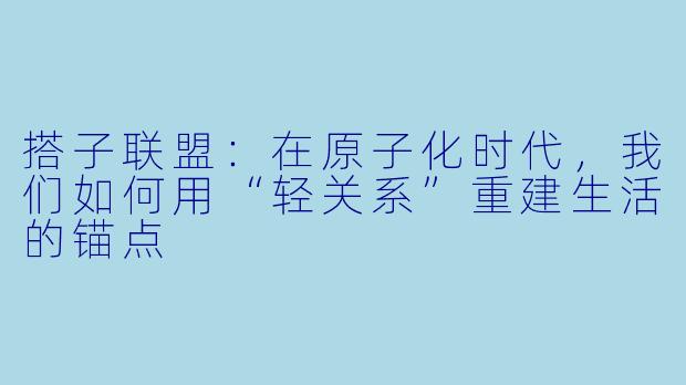 搭子联盟:在原子化时代,我们如何用“轻关系”重建生活的锚点