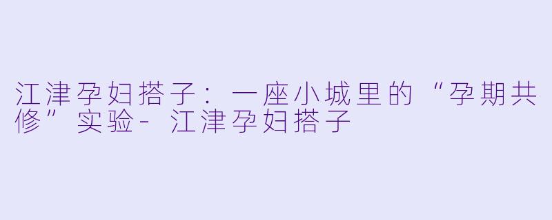 江津孕妇搭子:一座小城里的“孕期共修”实验-江津孕妇搭子