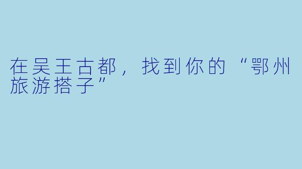 在吴王古都,找到你的“鄂州旅游搭子”