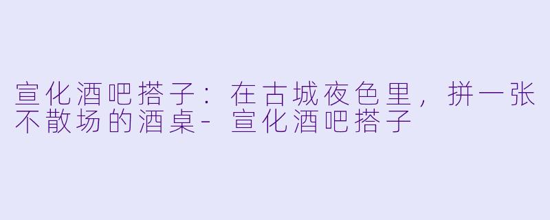 宣化酒吧搭子:在古城夜色里,拼一张不散场的酒桌-宣化酒吧搭子
