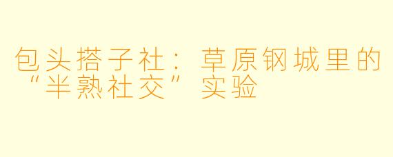 包头搭子社：草原钢城里的“半熟社交”实验