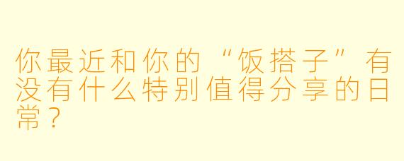你最近和你的“饭搭子”有没有什么特别值得分享的日常?