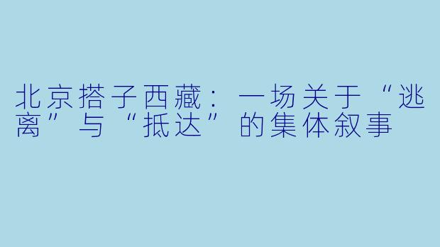 北京搭子西藏:一场关于“逃离”与“抵达”的集体叙事
