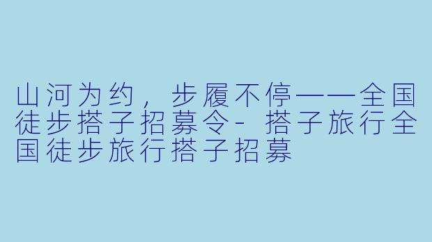 山河为约,步履不停——全国徒步搭子招募令-搭子旅行全国徒步旅行搭子招募